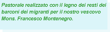 Casella di testo: Pastorale realizzato con il legno dei resti dei barconi dei migranti per il nostro vescovo Mons. Francesco Montenegro.