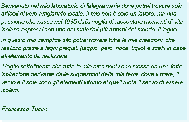 Casella di testo: Benvenuto nel mio laboratorio di falegnameria dove potrai trovare solo articoli di vero artigianato locale. Il mio non  solo un lavoro, ma una passione che nasce nel 1995 dalla voglia di raccontare momenti di vita isolana espressi con uno dei materiali pi antichi del mondo: il legno.In questo mio semplice sito potrai trovare tutte le mie creazioni, che realizzo grazie a legni pregiati (faggio, pero, noce, tiglio) e scelti in base allelemento da realizzare. Voglio sottolineare che tutte le mie creazioni sono mosse da una forte ispirazione derivante dalle suggestioni della mia terra, dove il mare, il vento e il sole sono gli elementi intorno ai quali ruota il senso di essere isolani. 					                                                         Francesco Tuccio